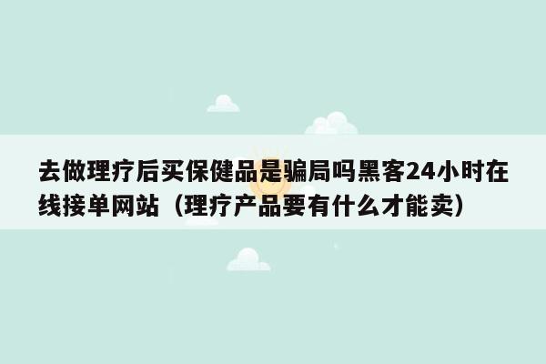 去做理疗后买保健品是骗局吗黑客24小时在线接单网站（理疗产品要有什么才能卖）