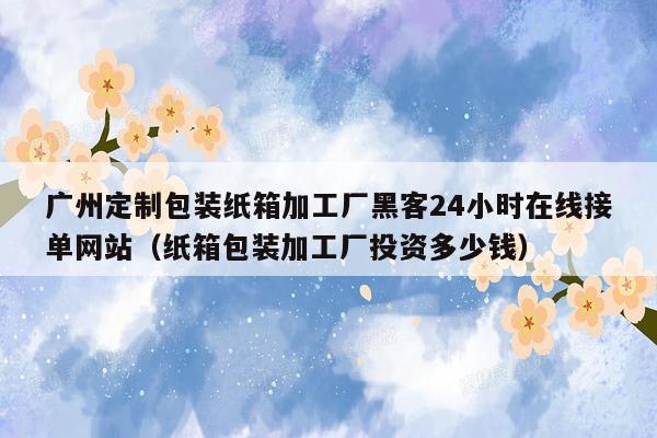 广州定制包装纸箱加工厂黑客24小时在线接单网站（纸箱包装加工厂投资多少钱）