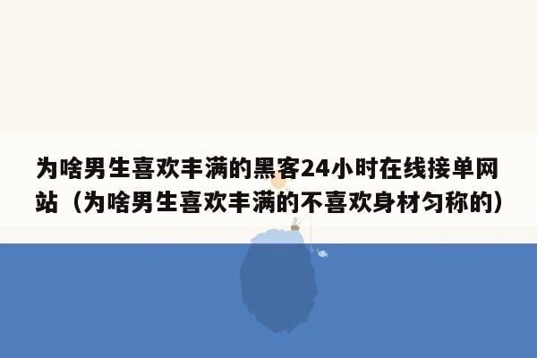 为啥男生喜欢丰满的黑客24小时在线接单网站（为啥男生喜欢丰满的不喜欢身材匀称的）