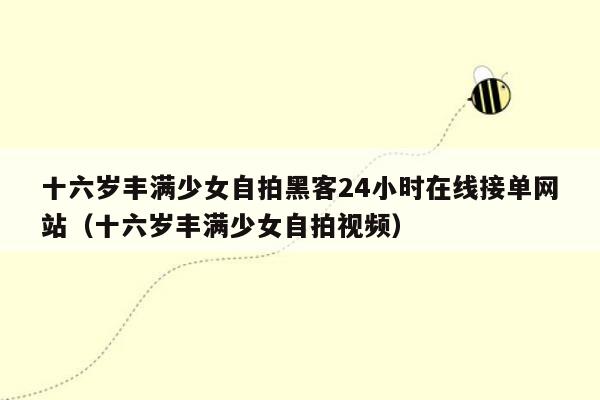 十六岁丰满少女自拍黑客24小时在线接单网站（十六岁丰满少女自拍视频）