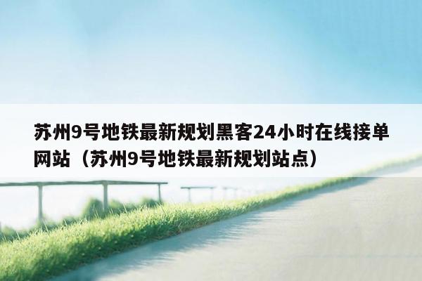 苏州9号地铁最新规划黑客24小时在线接单网站（苏州9号地铁最新规划站点）