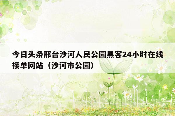 今日头条邢台沙河人民公园黑客24小时在线接单网站（沙河市公园）