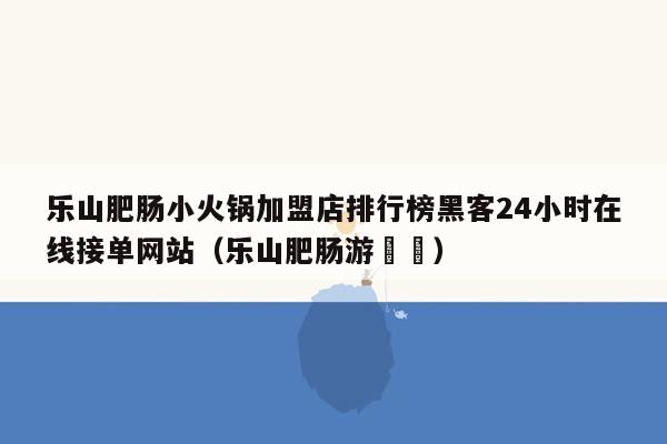 乐山肥肠小火锅加盟店排行榜黑客24小时在线接单网站（乐山肥肠游孃孃）