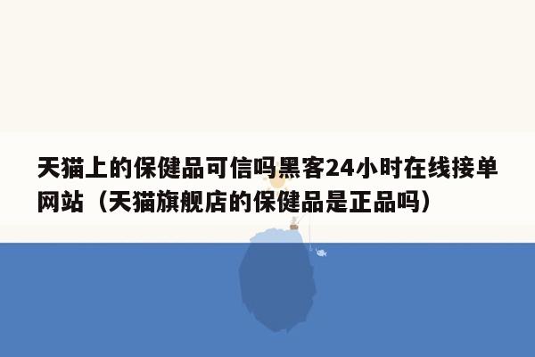 天猫上的保健品可信吗黑客24小时在线接单网站（天猫旗舰店的保健品是正品吗）