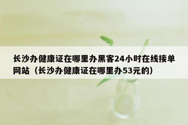 长沙办健康证在哪里办黑客24小时在线接单网站（长沙办健康证在哪里办53元的）