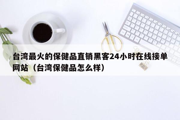 台湾最火的保健品直销黑客24小时在线接单网站（台湾保健品怎么样）