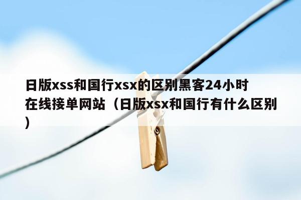 日版xss和国行xsx的区别黑客24小时在线接单网站（日版xsx和国行有什么区别）