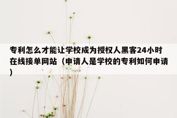 专利怎么才能让学校成为授权人黑客24小时在线接单网站（申请人是学校的专利如何申请）