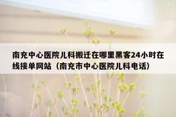 南充中心医院儿科搬迁在哪里黑客24小时在线接单网站（南充市中心医院儿科电话）