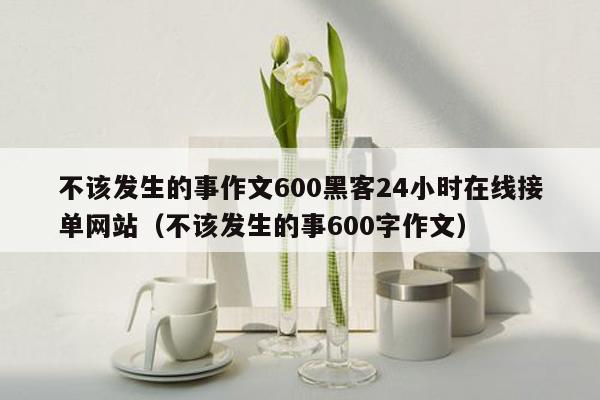 不该发生的事作文600黑客24小时在线接单网站（不该发生的事600字作文）