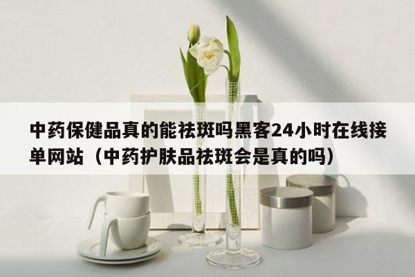 中药保健品真的能祛斑吗黑客24小时在线接单网站（中药护肤品祛斑会是真的吗）