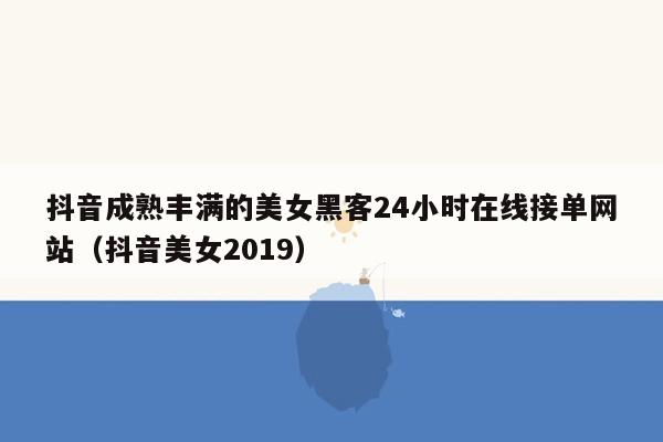 抖音成熟丰满的美女黑客24小时在线接单网站（抖音美女2019）