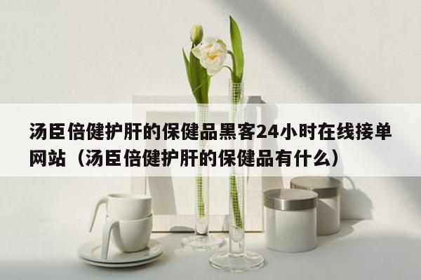 汤臣倍健护肝的保健品黑客24小时在线接单网站（汤臣倍健护肝的保健品有什么）