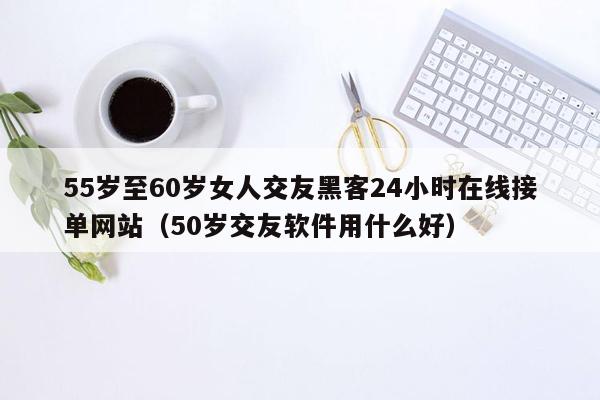 55岁至60岁女人交友黑客24小时在线接单网站（50岁交友软件用什么好）