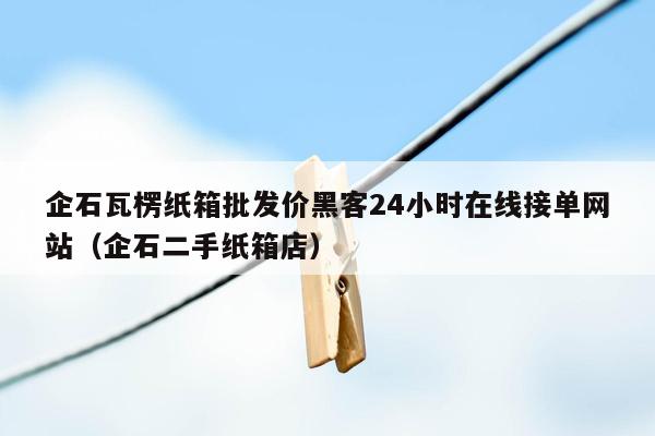 企石瓦楞纸箱批发价黑客24小时在线接单网站（企石二手纸箱店）