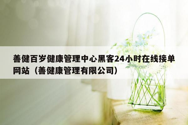 善健百岁健康管理中心黑客24小时在线接单网站（善健康管理有限公司）