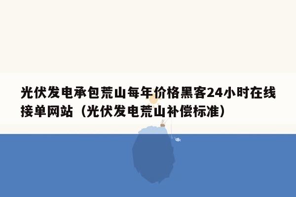 光伏发电承包荒山每年价格黑客24小时在线接单网站（光伏发电荒山补偿标准）