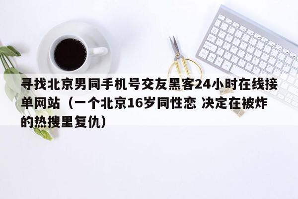 寻找北京男同手机号交友黑客24小时在线接单网站（一个北京16岁同性恋 决定在被炸的热搜里复仇）