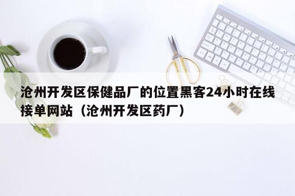 沧州开发区保健品厂的位置黑客24小时在线接单网站（沧州开发区药厂）