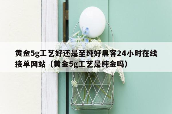 黄金5g工艺好还是至纯好黑客24小时在线接单网站（黄金5g工艺是纯金吗）