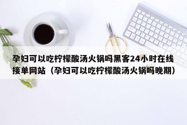 孕妇可以吃柠檬酸汤火锅吗黑客24小时在线接单网站（孕妇可以吃柠檬酸汤火锅吗晚期）