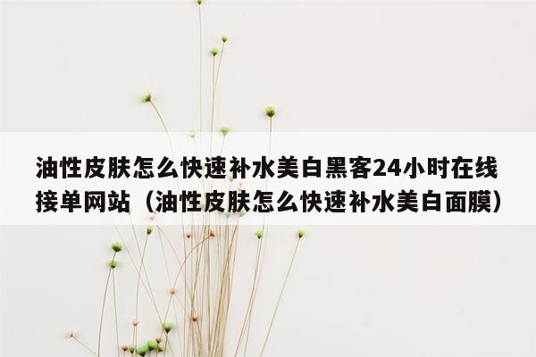 油性皮肤怎么快速补水美白黑客24小时在线接单网站（油性皮肤怎么快速补水美白面膜）