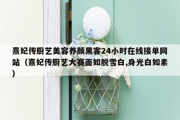 熹妃传厨艺美容养颜黑客24小时在线接单网站（熹妃传厨艺大赛面如脱雪白,身光白如素）