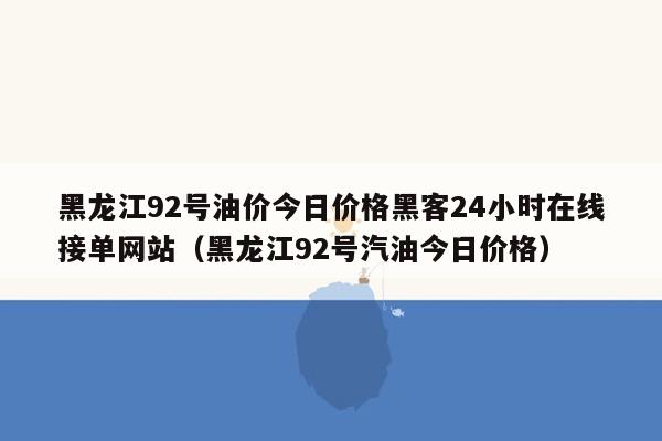 黑龙江92号油价今日价格黑客24小时在线接单网站（黑龙江92号汽油今日价格）