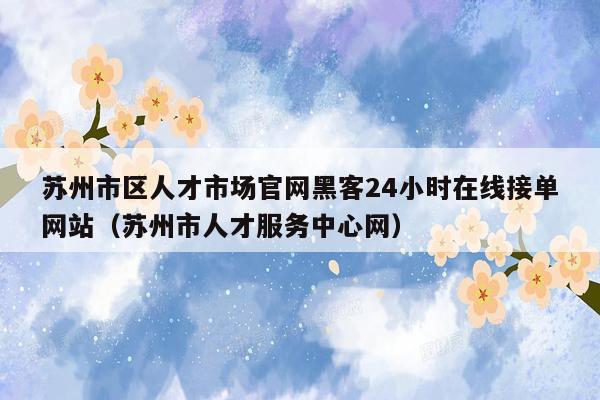 苏州市区人才市场官网黑客24小时在线接单网站（苏州市人才服务中心网）