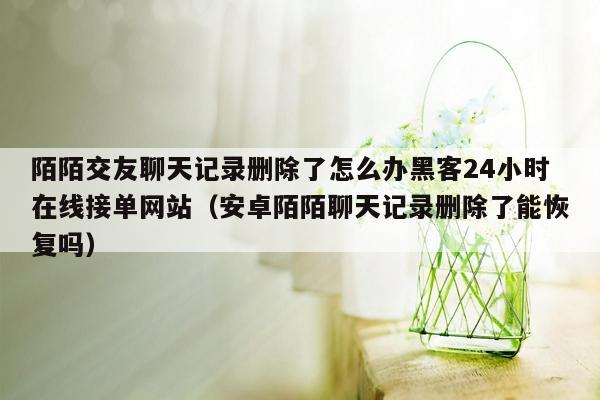 陌陌交友聊天记录删除了怎么办黑客24小时在线接单网站（安卓陌陌聊天记录删除了能恢复吗）