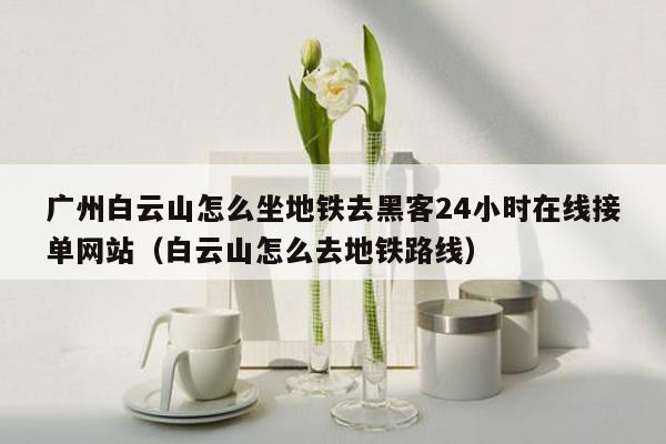 广州白云山怎么坐地铁去黑客24小时在线接单网站（白云山怎么去地铁路线）