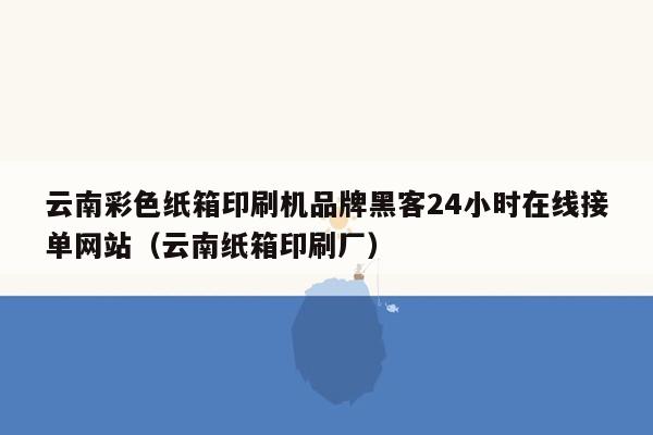 云南彩色纸箱印刷机品牌黑客24小时在线接单网站（云南纸箱印刷厂）