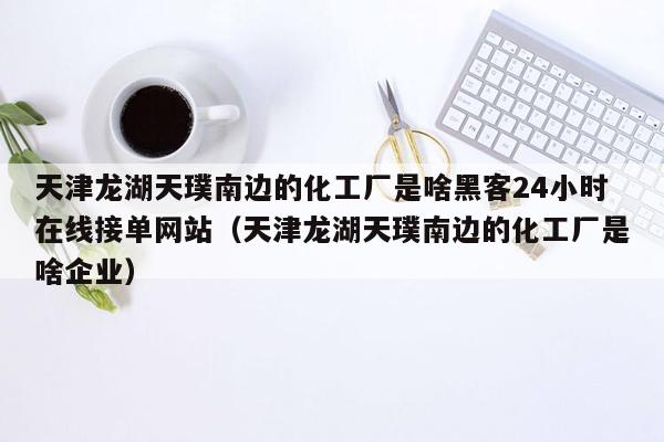 天津龙湖天璞南边的化工厂是啥黑客24小时在线接单网站（天津龙湖天璞南边的化工厂是啥企业）