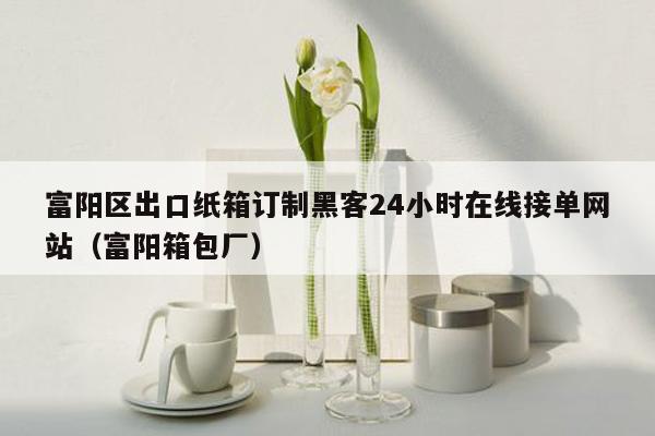 富阳区出口纸箱订制黑客24小时在线接单网站（富阳箱包厂）