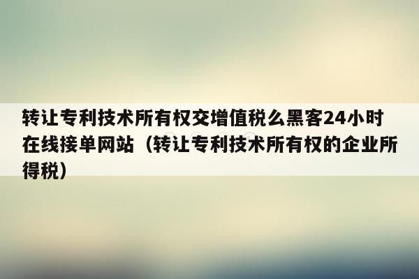 转让专利技术所有权交增值税么黑客24小时在线接单网站（转让专利技术所有权的企业所得税）