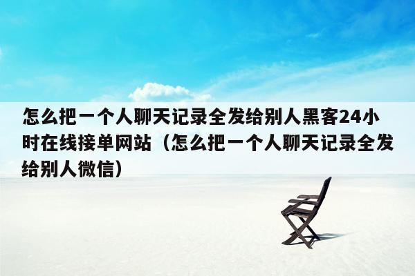 怎么把一个人聊天记录全发给别人黑客24小时在线接单网站（怎么把一个人聊天记录全发给别人微信）