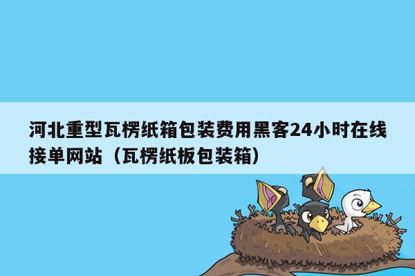 河北重型瓦楞纸箱包装费用黑客24小时在线接单网站（瓦楞纸板包装箱）