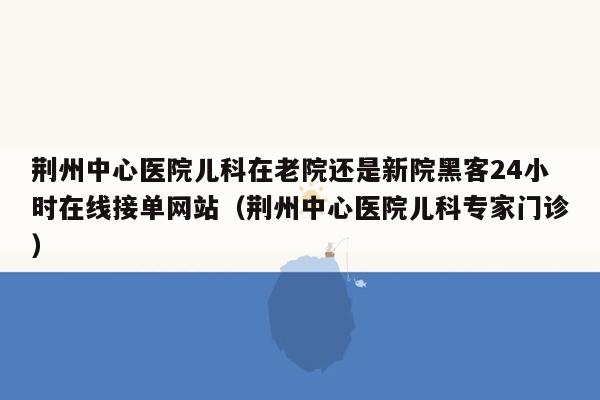 荆州中心医院儿科在老院还是新院黑客24小时在线接单网站（荆州中心医院儿科专家门诊）