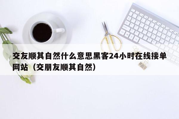 交友顺其自然什么意思黑客24小时在线接单网站（交朋友顺其自然）