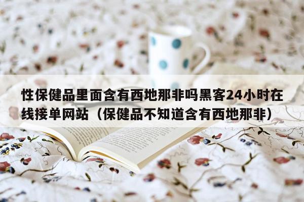 性保健品里面含有西地那非吗黑客24小时在线接单网站（保健品不知道含有西地那非）