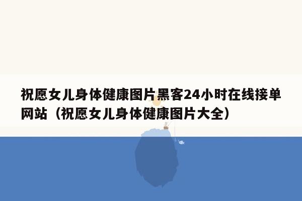 祝愿女儿身体健康图片黑客24小时在线接单网站（祝愿女儿身体健康图片大全）