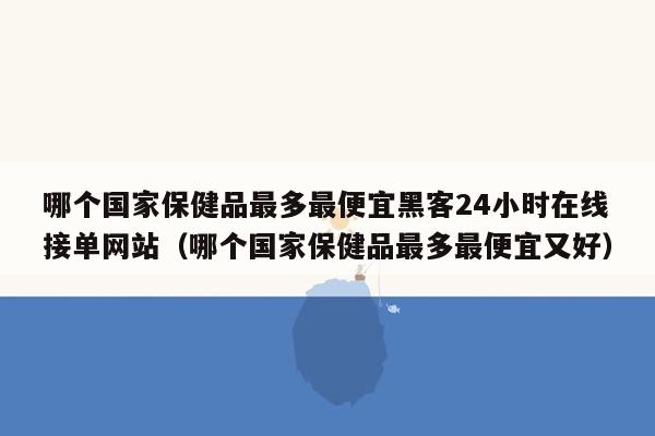 哪个国家保健品最多最便宜黑客24小时在线接单网站（哪个国家保健品最多最便宜又好）