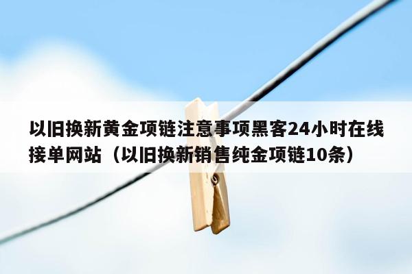 以旧换新黄金项链注意事项黑客24小时在线接单网站（以旧换新销售纯金项链10条）