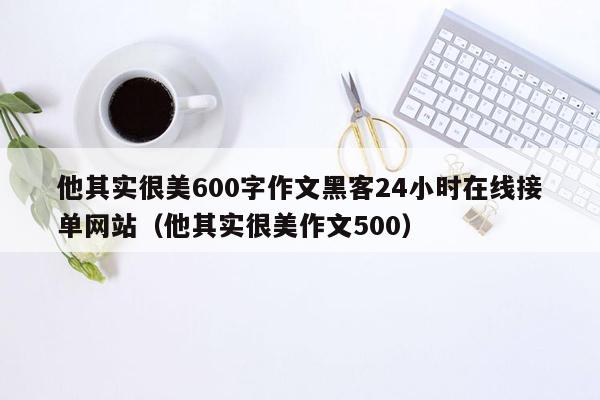 他其实很美600字作文黑客24小时在线接单网站（他其实很美作文500）