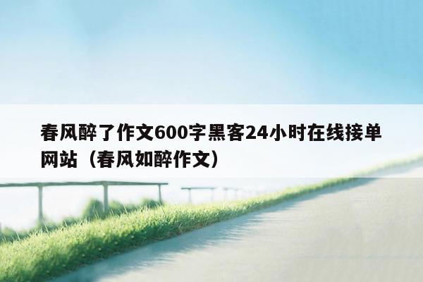 春风醉了作文600字黑客24小时在线接单网站（春风如醉作文）