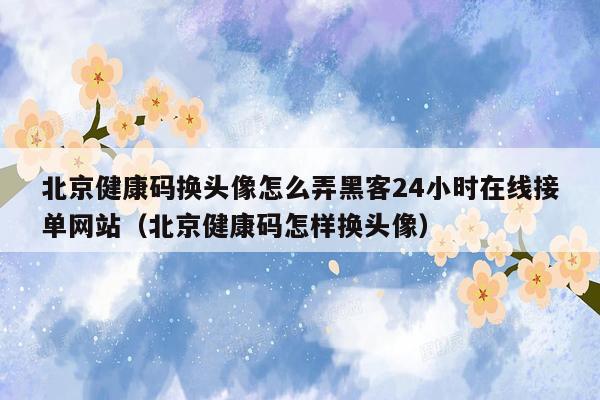 北京健康码换头像怎么弄黑客24小时在线接单网站（北京健康码怎样换头像）