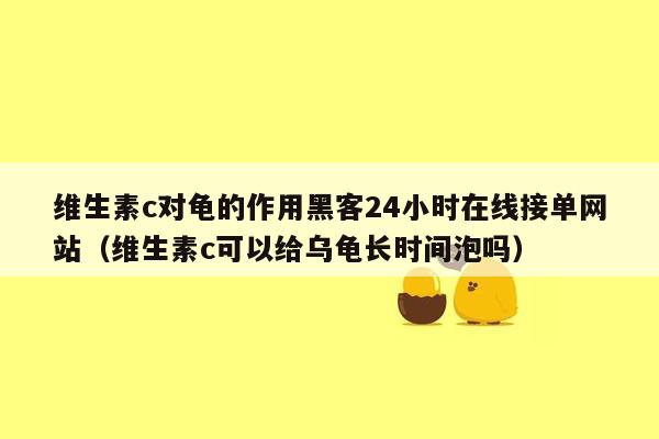 维生素c对龟的作用黑客24小时在线接单网站（维生素c可以给乌龟长时间泡吗）