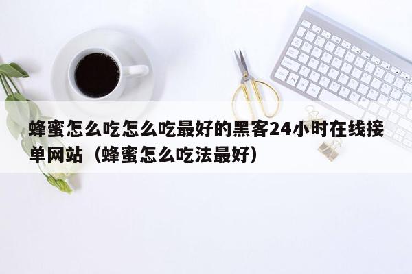 蜂蜜怎么吃怎么吃最好的黑客24小时在线接单网站（蜂蜜怎么吃法最好）