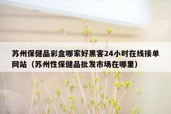 苏州保健品彩盒哪家好黑客24小时在线接单网站（苏州性保健品批发市场在哪里）