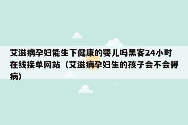 艾滋病孕妇能生下健康的婴儿吗黑客24小时在线接单网站（艾滋病孕妇生的孩子会不会得病）